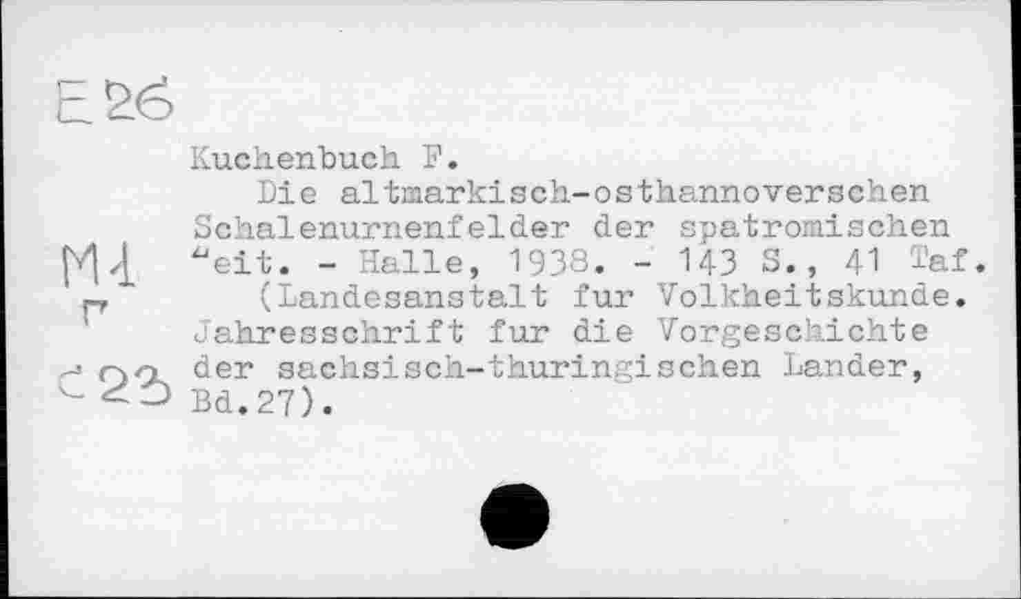 ﻿Kuchenbuch F.
Die altmarkisch-osthannoversehen Schalenurnenfelder der spatromischen "eit. - Halle, 1938. - 143 S., 41 Taf. p	(Landesanstalt fur Volkheitskunde.
Jahresschrift fur die Vorgeschichte OCk der sächsisch-thüringischen Lander, Bd.27).